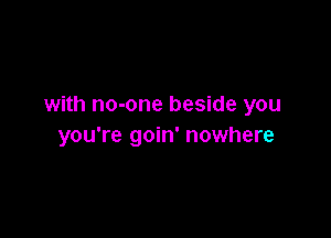 with no-one beside you

you're goin' nowhere