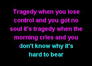 Tragedy when you lose
control and you got no
soul it's tragedy when the

morning cries and you
don't know why it's
hard to bear