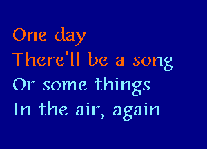 One day
There'll be a song

Or some things
In the air, again