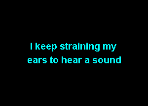 I keep straining my

ears to hear a sound