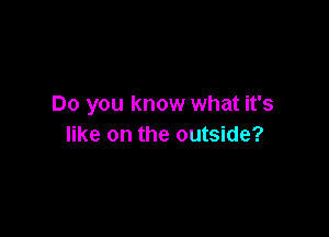 Do you know what it's

like on the outside?