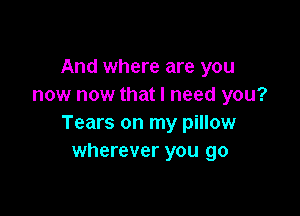 And where are you
now now that I need you?

Tears on my pillow
wherever you go