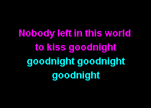 Nobody left in this world
to kiss goodnight

goodnight goodnight
goodnight