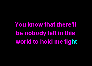 You know that there'll

be nobody left in this
world to hold me tight