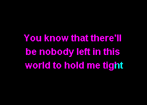 You know that there'll
be nobody left in this

world to hold me tight