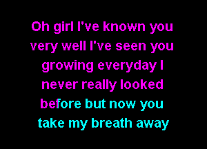 Oh girl I've known you
very well I've seen you
growing everyday I

never really looked
before but now you
take my breath away