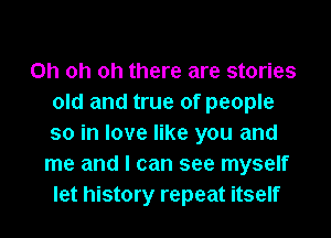 Oh oh oh there are stories
old and true of people
so in love like you and

me and I can see myself

let history repeat itself I