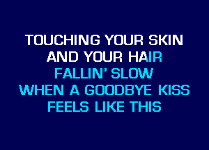 TOUCHING YOUR SKIN
AND YOUR HAIR
FALLIN' SLOW
WHEN A GOODBYE KISS
FEELS LIKE THIS