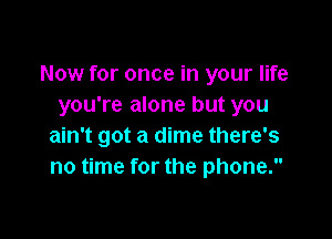 Now for once in your life
you're alone but you

ain't got a dime there's
no time for the phone.