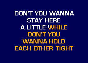 DON'T YOU WANNA
STAY HERE
A LI'ITLE WHILE
DON'T YOU
WANNA HOLD
EACH OTHER TIGHT

g