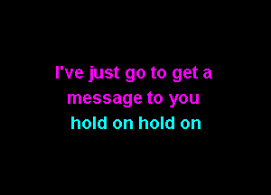 I've just go to get a

message to you
hold on hold on