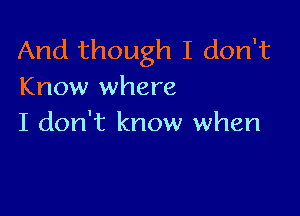 And though I don't
Know where

I don't know when