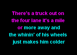 There's a truck out on
the four lane it's a mile

or more away and
the whinin' of his wheels
just makes him colder