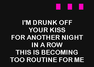 I'M DRUNK OFF
YOUR KISS
FOR ANOTHER NIGHT
IN A ROW
THIS IS BECOMING
T00 ROUTINE FOR ME