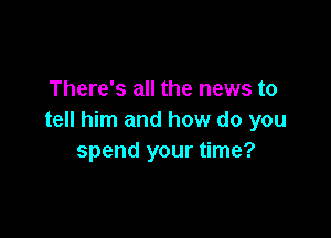 There's all the news to

tell him and how do you
spend your time?