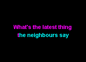 What's the latest thing

the neighbours say