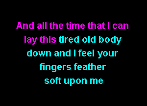 And all the time that I can
lay this tired old body

down and I feel your
fmgers feather
soft upon me