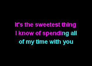 It's the sweetest thing

I know of spending all
of my time with you