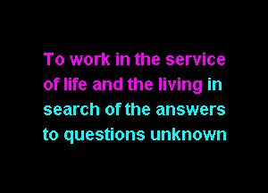 To work in the service
of life and the living in

search of the answers
to questions unknown