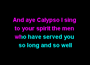 And aye Calypso I sing
to your spirit the men

who have served you
so long and so well