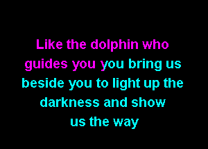 Like the dolphin who
guides you you bring us

beside you to light up the
darkness and show
us the way