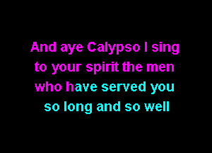 And aye Calypso I sing
to your spirit the men

who have served you
so long and so well