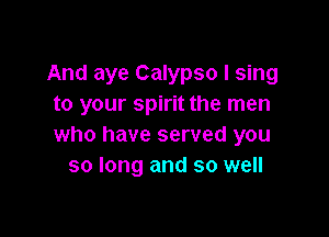 And aye Calypso I sing
to your spirit the men

who have served you
so long and so well