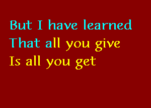 But I have learned
That all you give

Is all you get