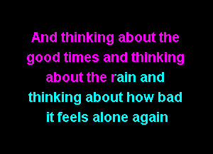 And thinking about the
good times and thinking
about the rain and
thinking about how bad
it feels alone again