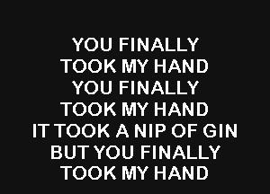 YOU FINALLY
TOOK MY HAND
YOU FINALLY
TOOK MY HAND
ITTOOK A NIP OF GIN

BUT YOU FINALLY
TOOK MY HAND