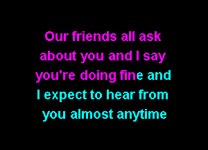 Our friends all ask
about you and I say

you're doing fme and
I expect to hear from
you almost anytime