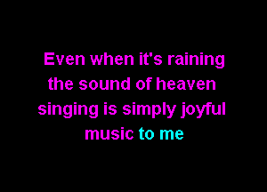 Even when it's raining
the sound of heaven

singing is simply joyful
music to me