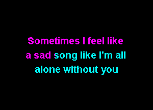 Sometimes I feel like

a sad song like I'm all
alone without you