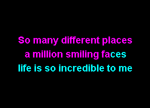 So many different places

a million smiling faces
life is so incredible to me