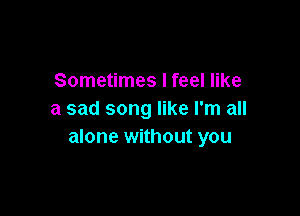 Sometimes I feel like

a sad song like I'm all
alone without you