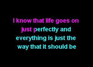 I know that life goes on
just perfectly and

everything is just the
way that it should be