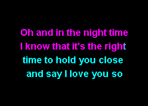 Oh and in the night time
I know that it's the right

time to hold you close
and say I love you so