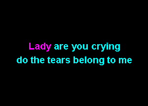 Lady are you crying

do the tears belong to me