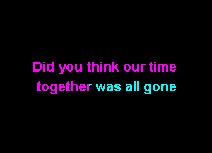Did you think our time

together was all gone