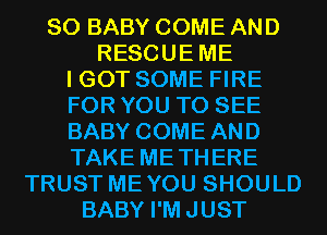 SO BABY COME AND
RESCUEME
I GOT SOME FIRE
FOR YOU TO SEE
BABY COME AND
TAKE METHERE
TRUST MEYOU SHOULD
BABY I'MJUST