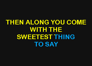 THEN ALONG YOU COME
WITH THE

SWEETEST THING
TO SAY