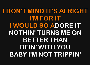 I DON'T MIND IT'S ALRIGHT
I'M FOR IT
IWOULD SO ADORE IT
NOTHIN'TURNS ME ON
BETTER THAN
BEIN'WITH YOU
BABY I'M NOT TRIPPIN'