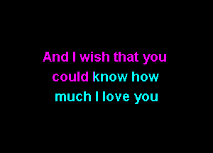 And I wish that you

could know how
much I love you