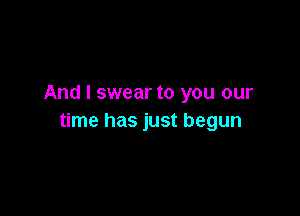 And I swear to you our

time has just begun