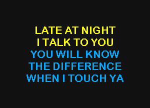 LATE AT NIGHT
ITALK TO YOU
YOU WILL KNOW
THE DIFFERENCE
WHEN ITOUCH YA

g