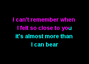 I can't remember when
I felt so close to you

it's almost more than
I can bear