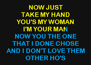 NOWJUST
TAKE MY HAND
YOU'S MY WOMAN
I'M YOUR MAN
NOW YOU THE ONE
THATI DONECHOSE
AND I DON'T LOVE THEM
OTHER HO'S