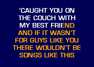'CAUGHT YOU ON
THE COUCH WITH
MY BEST FRIEND
AND IF IT WASN'T
FUR GUYS LIKE YOU
THERE WOULDN'T BE
SONGS LIKE THIS