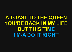 ATOAST TO THE QUEEN
YOU'RE BACK IN MY LIFE
BUT THIS TIME
I'M-A DO IT RIGHT