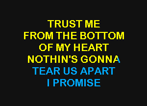 TRUST ME
FROM THE BOTTOM
OF MY HEART
NOTHIN'S GONNA
TEAR US APART

I PROMISE l